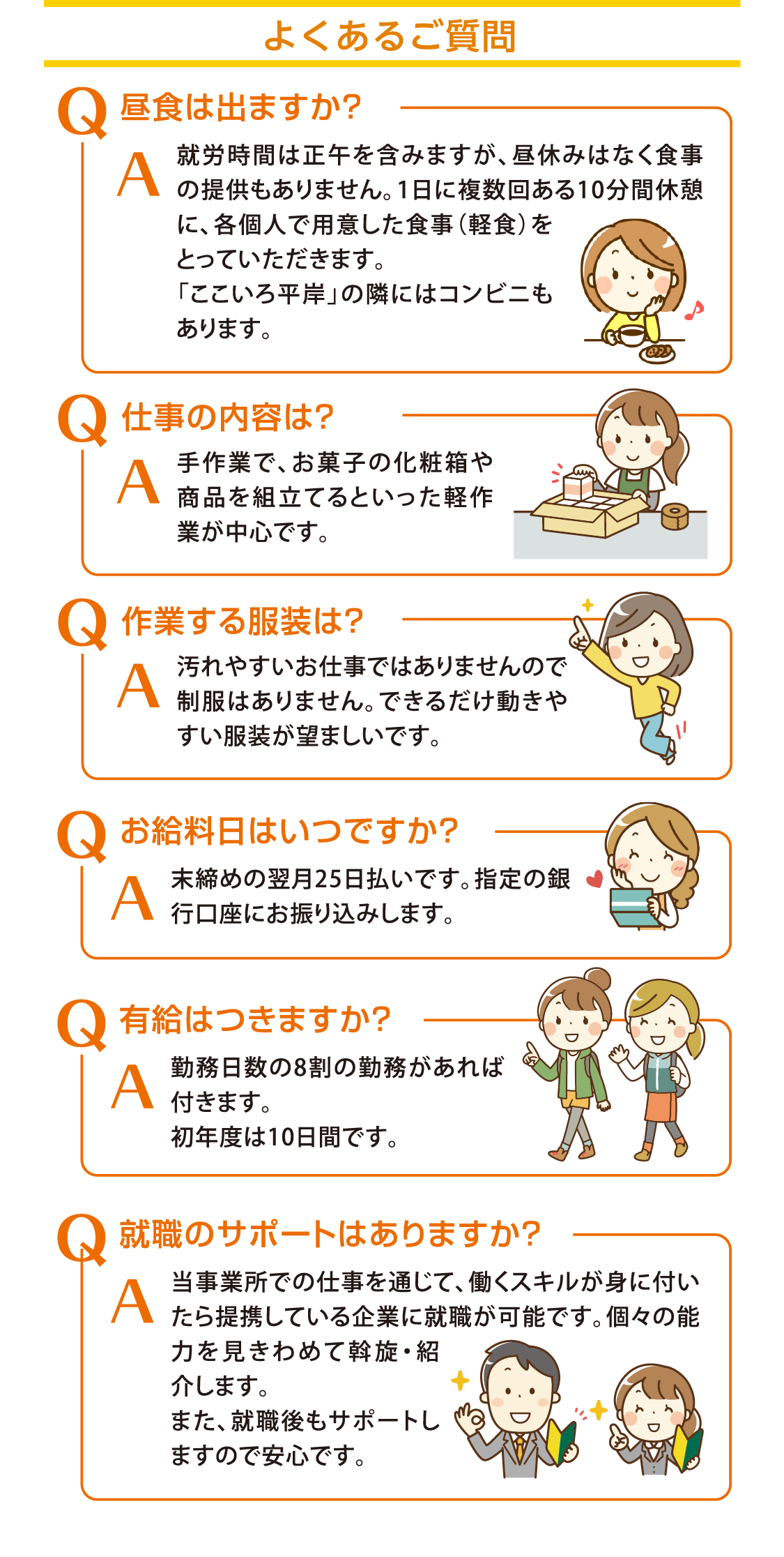 【よくあるご質問】Q.昼食は出ますか？:A.就労時間は正午を含みますが、昼休みはなく食事の提供もありません。1日に複数回ある10分間休憩に、各個人で用意した食事（軽食）をとっていただきます。「ここいろ平岸」の隣にはコンビニもあります。/Q.仕事の内容は？:A.手作業で、お菓子の化粧箱や商品を組立てるといった軽作業が中心です。/Q.作業する服装は？:A.汚れやすいお仕事ではありませんので制服はありません。できるだけ動きやすい服装が望ましいです。/Q.お給料日はいつですか？:A.末締めの翌月25日払いです。指定の銀行口座にお振り込みします。/Q.有給はつきますか？:A.勤務日数の8割の勤務があれば付きます。初年度は10日間です。/Q.就職のサポートはありますか？:A.当事業所での仕事を通じて、働くスキルが身に付いたら提携している企業に就職が可能です。個々の能力を見きわめて斡旋・紹介します。また、就職後もサポートしますので安心です。